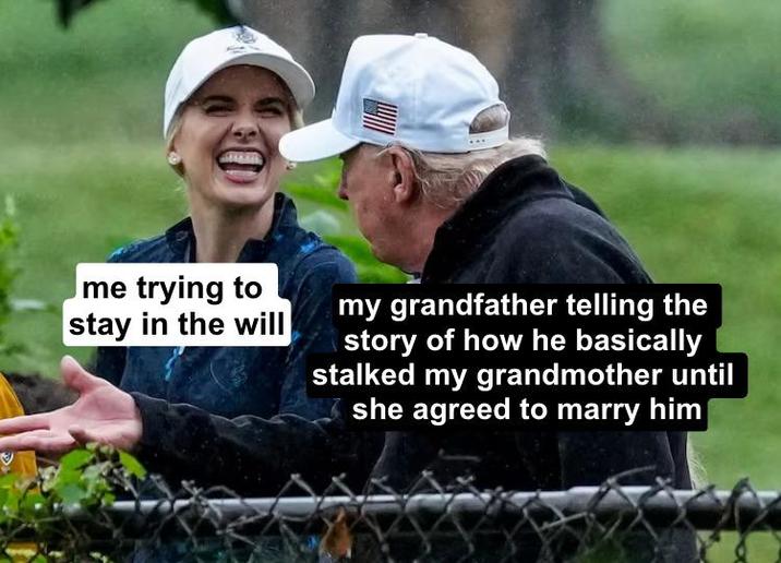 me trying to stay in the will my grandfather telling the story of how he basically stalked my grandmother until she agreed to marry him