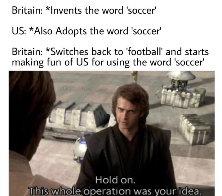 Britain: *Invents the word 'soccer' US: *Also Adopts the word 'soccer' Britain: *Switches back to 'football' and starts making fun of US for using the word 'soccer' u/DiscoStu42 Hold on. This whole operation was your idea.