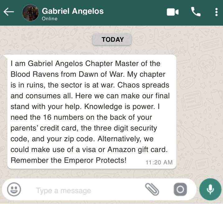 42 Gabriel Angelos Online TODAY I am Gabriel Angelos Chapter Master of the Blood Ravens from Dawn of War. My chapter is in ruins, the sector is at war. Chaos spreads and consumes all. Here we can make our final stand with your help. Knowledge is power. I need the 16 numbers on the back of your parents' credit card, the three digit security code, and your zip code. Alternatively, we could make use of a visa or Amazon gift card. Remember the Emperor Protects! 11:20 AM Type a message