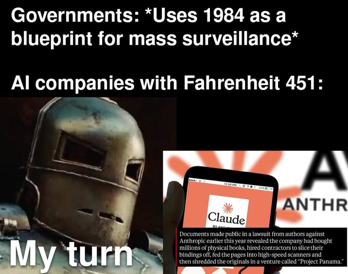 Governments: *Uses 1984 as a blueprint for mass surveillance* Al companies with Fahrenheit 451: ... 12:00 PM @ 10% 50% A ANTHR My turn Claude BY ANT Documents made public in a lawsuit from authors against Anthropic earlier this year revealed the company had bought millions of physical books, hired contractors to slice their bindings off, fed the pages into high-speed scanners and then shredded the originals in a venture called "Project Panama."
