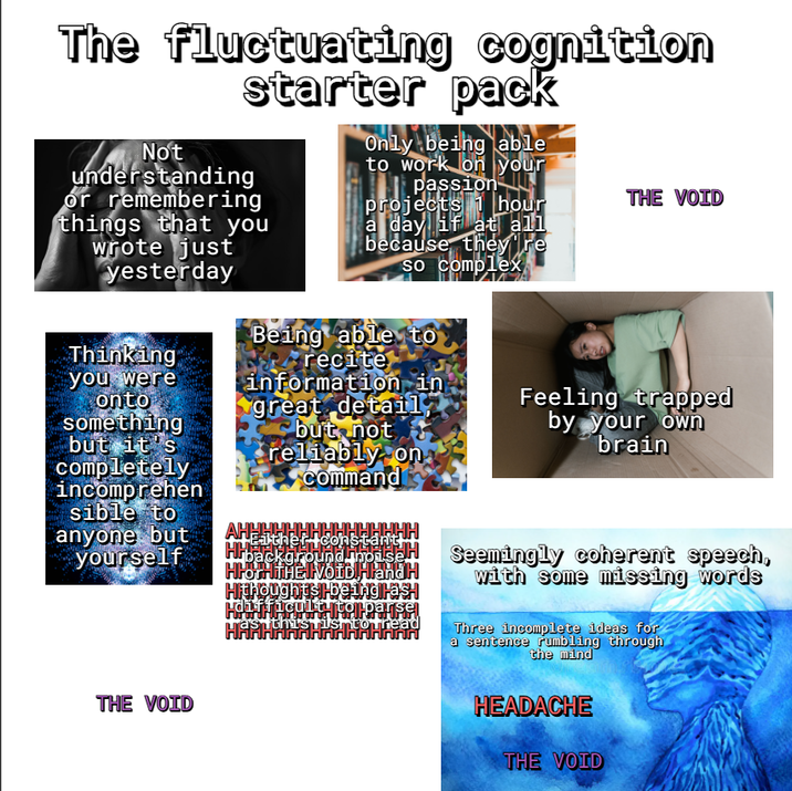 The fluctuating cognition starter pack Not understanding or remembering things that you wrote just yesterday Thinking you were onto something but it's completely incomprehen sible to anyone but yourself Only being able to work on your passion projects 1 hour a day if at all because they're so complex Being able to recite information in great detail but not reliably on Command АНЕННННННННННННН background in HHOTHITHEI VOID! Hland H Hithoughts-beingirash difficulty to parse TasithisTishtothead THE VOID Feeling trapped by your own brain Seemingly coherent speech, with some missing words Three incomplete ideas for a sentence rumbling through the mind THE VOID HEADACHE THE VOID