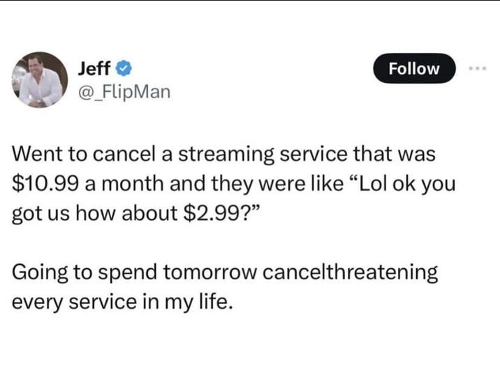 Jeff @_FlipMan Follow Went to cancel a streaming service that was $10.99 a month and they were like "Lol ok you got us how about $2.99?" Going to spend tomorrow cancelthreatening every service in my life.