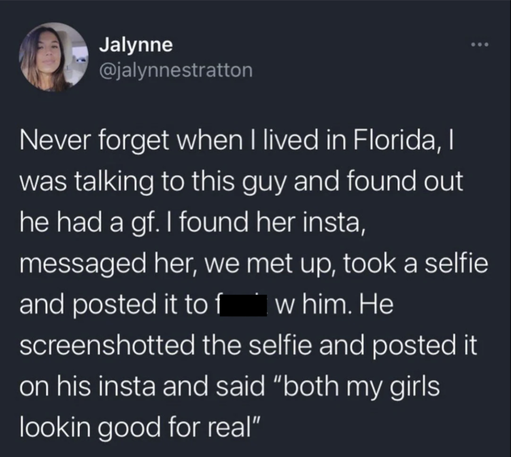 Jalynne @jalynnestratton Never forget when I lived in Florida, I was talking to this guy and found out he had a gf. I found her insta, messaged her, we met up, took a selfie and posted it to f w him. He screenshotted the selfie and posted it on his insta and said "both my girls lookin good for real"