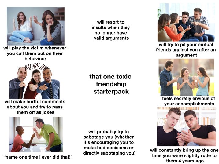 will play the victim whenever you call them out on their behaviour HA! HA! HA will resort to insults when they no longer have valid arguments will make hurtful comments about you and try to pass them off as jokes that one toxic friendship starterpack will try to pit your mutual friends against you after an argument feels secretly envious of your accomplishments “name one time i ever did that!” will probably try to sabotage you (whether it's encouraging you to make bad decisions or directly sabotaging you) will constantly bring up the one time you were slightly rude to them 4 years ago
