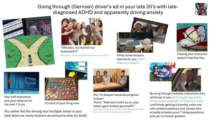 ug fallt heute aus ug fallt heute aus ug fallt heute aus Going through (German) driver's ed in your late 20's with late- diagnosed ADHD and apparently driving anxiety Beto "Wie jetzt, du machst nur Automatik?!" (Say what, you're not learning to drive a manual?!) StVO 18 What some lessons feel like to you ('Did I take my meds?') Hoping your instructor doesn't feel like this م ? Your self-assurance and your balance for the next 1.5 yrs It's kind of your thing now You either fail the driving test multiple times or you take twice as many lessons as everyone else (or both) You *in despair because progress is slow* Them: "Stell dich nicht so an, das haben ganz Andere geschafft!" (get your act together, there are people way dumber than you out there roaming the streets!) Burning through multiple instructors who yell/snap at you (and maybe say some thinly veiled sexist sh*t if they're a man) until finally getting a friendly, calm one with endless patience and nerves who actually answers your f*cking questions, and you're forever grateful
