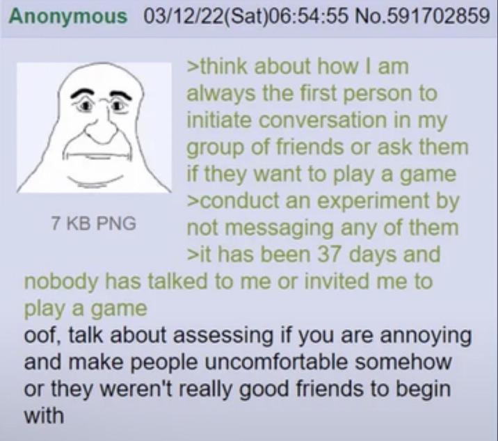 Anonymous 03/12/22(Sat)06:54:55 No.591702859 >think about how I am always the first person to initiate conversation in my group of friends or ask them if they want to play a game >conduct an experiment by not messaging any of them >it has been 37 days and nobody has talked to me or invited me to play a game 7 KB PNG oof, talk about assessing if you are annoying and make people uncomfortable somehow or they weren't really good friends to begin with