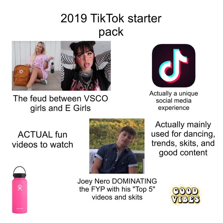 2019 TikTok starter pack TAP The feud between VSCO girls and E Girls ACTUAL fun videos to watch Ժ Actually a unique social media experience Actually mainly used for dancing, trends, skits, and good content Hydro Flask Joey Nero DOMINATING the FYP with his "Top 5" videos and skits GOOD VIBES