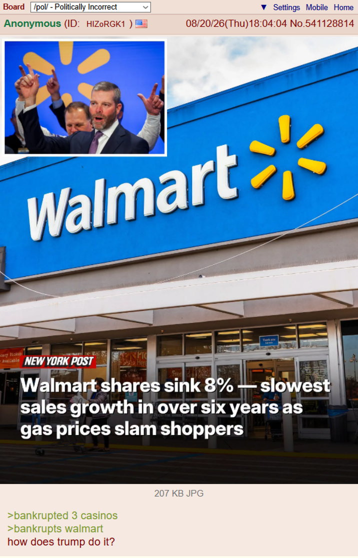 Board /pol/ - Politically Incorrect Anonymous (ID: HIZORGK1 ) ery Nokup Available Settings Mobile Home 08/20/26(Thu)18:04:04 No.541128814 Walmart PIC NEW YORK POST Here Thank Walmart shares sink 8% slowest sales growth in over six years as gas prices slam shoppers >bankrupted 3 casinos >bankrupts walmart how does trump do it? 207 KB JPG