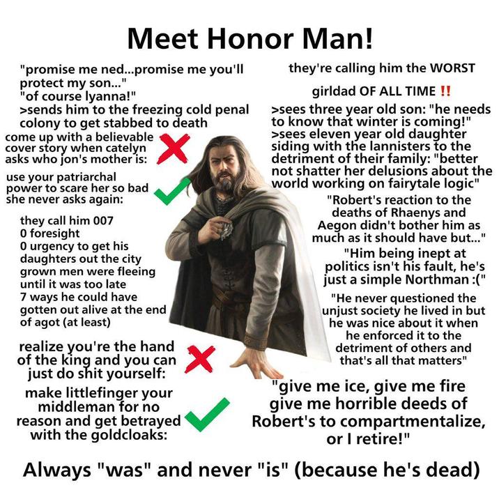 Meet Honor Man! "promise me ned...promise me you'll protect my son...' "1 "of course lyanna!" >sends him to the freezing cold penal colony to get stabbed to death come up with a believable cover story when catelyn asks who jon's mother is: use your patriarchal power to scare her so bad she never asks again: they call him 007 O foresight 0 urgency to get his daughters out the city grown men were fleeing until it was too late 7 ways he could have gotten out alive at the end of agot (at least) realize you're the hand of the king and you can just do s--- yourself: make littlefinger your middleman for no reason and get betrayed with the goldcloaks: they're calling him the WORST girldad OF ALL TIME !! >sees three year old son: "he needs to know that winter is coming!" >sees eleven year old daughter siding with the lannisters to the detriment of their family: "better not shatter her delusions about the world working on fairytale logic" "Robert's reaction to the deaths of Rhaenys and Aegon didn't bother him as much as it should have but..." "Him being inept at politics isn't his fault, he's just a simple Northman :(" "He never questioned the unjust society he lived in but he was nice about it when he enforced it to the detriment of others and that's all that matters" "give me ice, give me fire give me horrible deeds of Robert's to compartmentalize, or I retire!" Always "was" and never "is" (because he's dead)