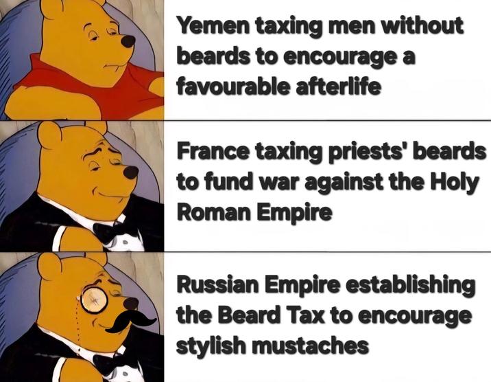 Yemen taxing men without beards to encourage a favourable afterlife France taxing priests' beards to fund war against the Holy Roman Empire Russian Empire establishing the Beard Tax to encourage stylish mustaches