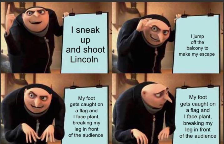 I sneak up and shoot Lincoln I jump off the balcony to make my escape My foot gets caught on a flag and I face plant, breaking my leg in front of the audience My foot gets caught on a flag and I face plant, breaking my leg in front of the audience