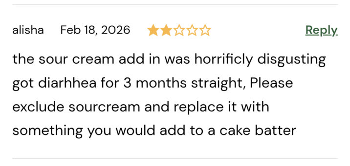 alisha Feb 18, 2026 Reply. the sour cream add in was horrificly disgusting got diarhhea for 3 months straight, Please exclude sourcream and replace it with something you would add to a cake batter