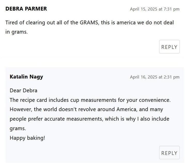 DEBRA PARMER April 15, 2025 at 7:31 pm Tired of clearing out all of the GRAMS, this is america we do not deal in grams. REPLY Katalin Nagy Dear Debra April 16, 2025 at 2:31 pm The recipe card includes cup measurements for your convenience. However, the world doesn't revolve around America, and many people prefer accurate measurements, which is why I also include grams. Happy baking! REPLY