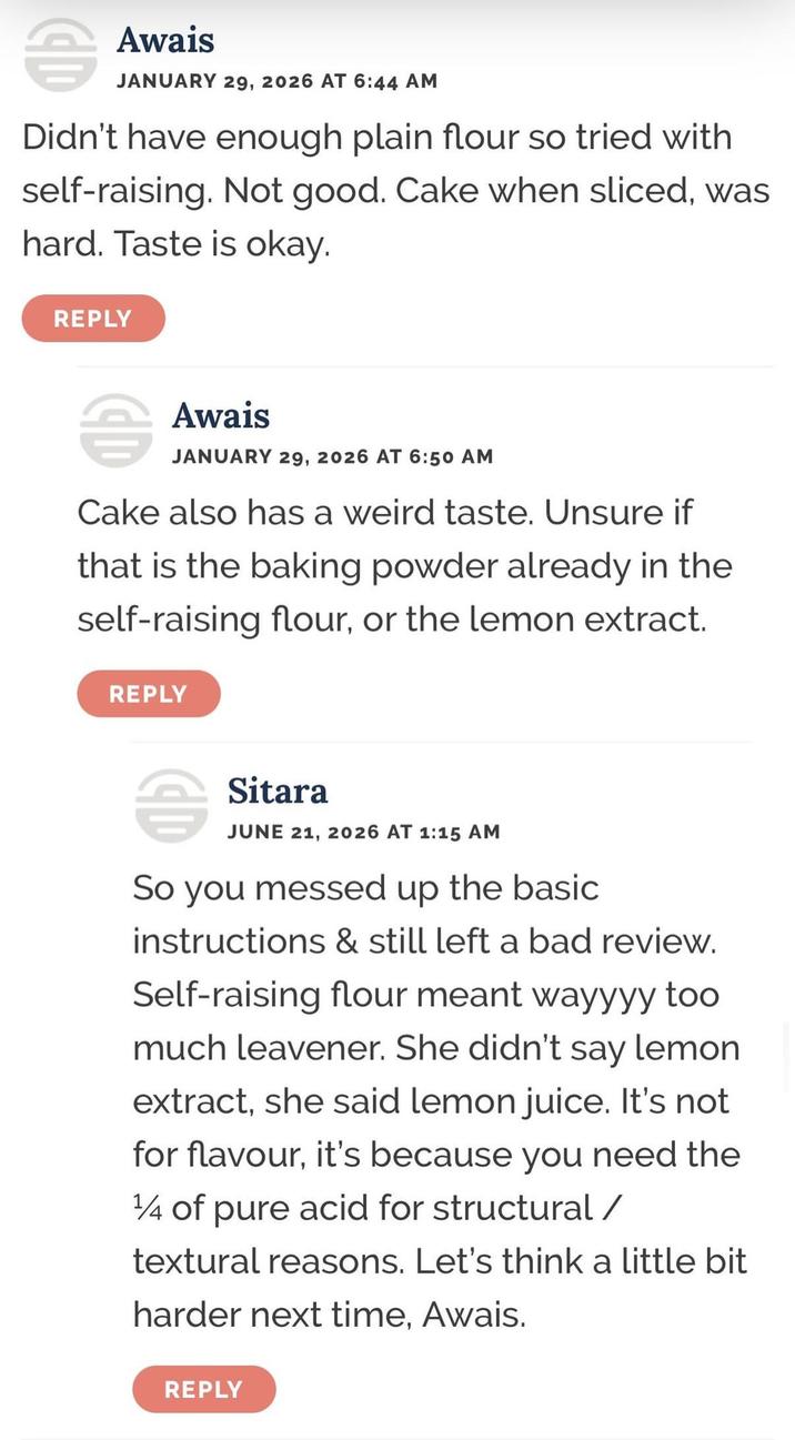 音 Awais JANUARY 29, 2026 AT 6:44 AM Didn't have enough plain flour so tried with self-raising. Not good. Cake when sliced, was hard. Taste is okay. REPLY Awais JANUARY 29, 2026 AT 6:50 AM Cake also has a weird taste. Unsure if that is the baking powder already in the self-raising flour, or the lemon extract. REPLY Sitara JUNE 21, 2026 AT 1:15 AM So you messed up the basic instructions & still left a bad review. Self-raising flour meant wayyyy too much leavener. She didn't say lemon extract, she said lemon juice. It's not for flavour, it's because you need the 1/4 of pure acid for structural / textural reasons. Let's think a little bit harder next time, Awais. REPLY