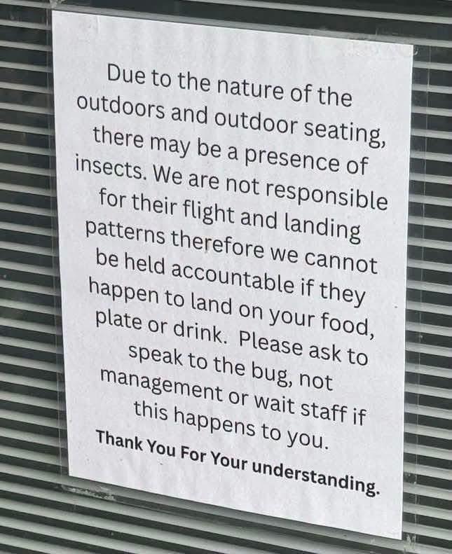 Due to the nature of the outdoors and outdoor seating, there may be a presence of insects. We are not responsible for their flight and landing patterns therefore we cannot be held accountable if they happen to land on your food, plate or drink. Please ask to speak to the bug, not management or wait staff if this happens to you. Thank You For Your understanding.