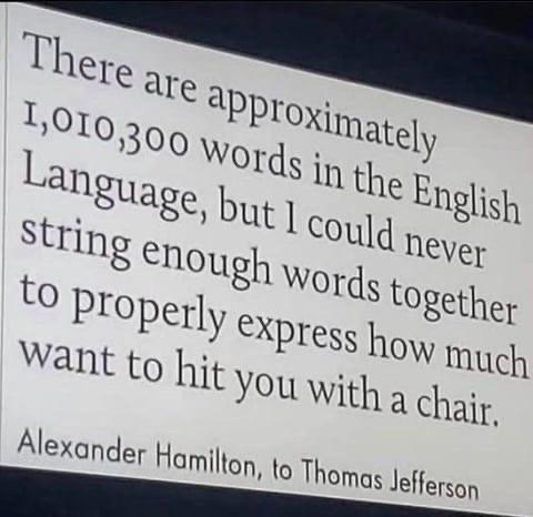 There are approximately 1,010,300 words in the English Language, but I could never string enough words together to properly express how much want to hit you with a chair. Alexander Hamilton, to Thomas Jefferson