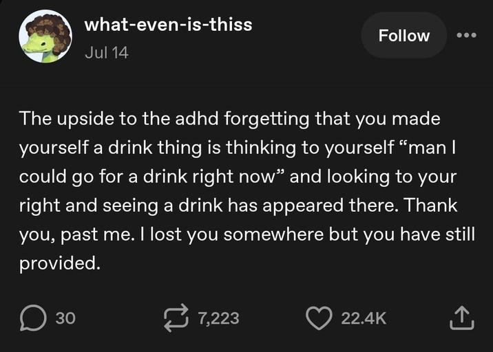 what-even-is-thiss Jul 14 Follow The upside to the adhd forgetting that you made yourself a drink thing is thinking to yourself "man I could go for a drink right now” and looking to your right and seeing a drink has appeared there. Thank you, past me. I lost you somewhere but you have still provided. ☐ 30 7,223 22.4K ↑