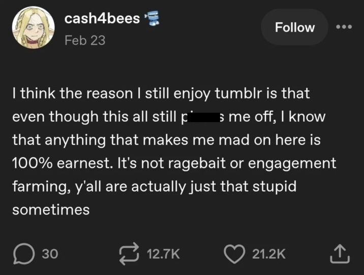 cash4bees Feb 23 Follow I think the reason I still enjoy tumblr is that even though this all still på s me off, I know that anything that makes me mad on here is 100% earnest. It's not ragebait or engagement farming, y'all are actually just that stupid sometimes Оз ☐ 30 12.7K 21.2K +]