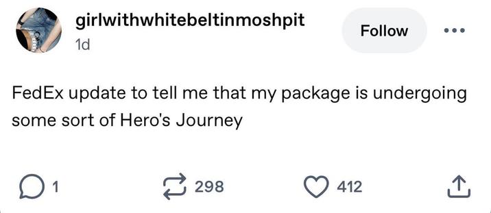 girlwithwhitebeltinmoshpit 1d Follow FedEx update to tell me that my package is undergoing some sort of Hero's Journey ☐ 1 298 412 ↑