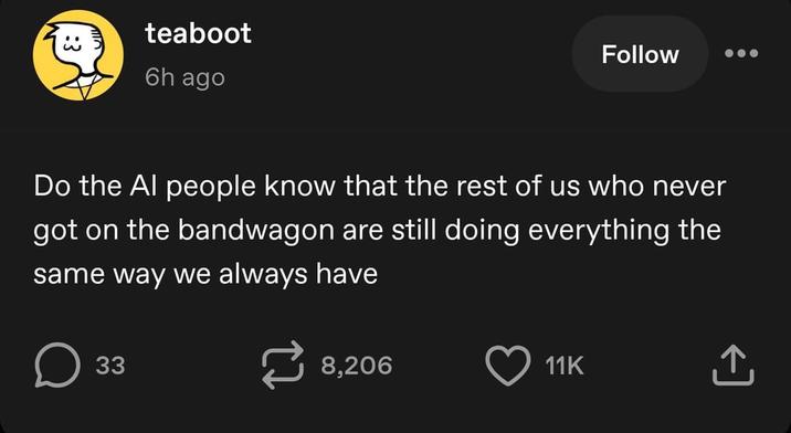 teaboot 6h ago Follow Do the Al people know that the rest of us who never got on the bandwagon are still doing everything the same way we always have 33 8,206 11K ↑