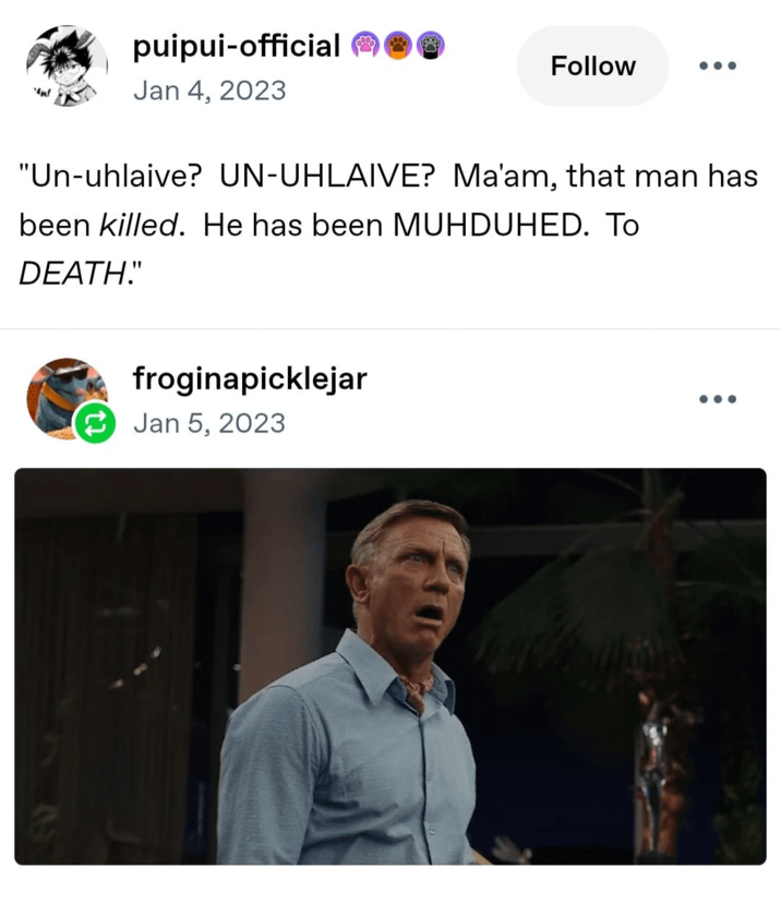 "n! puipui-official Jan 4, 2023 Follow "Un-uhlaive? UN-UHLAIVE? Ma'am, that man has been killed. He has been MUHDUHED. To DEATH." froginapicklejar Jan 5, 2023