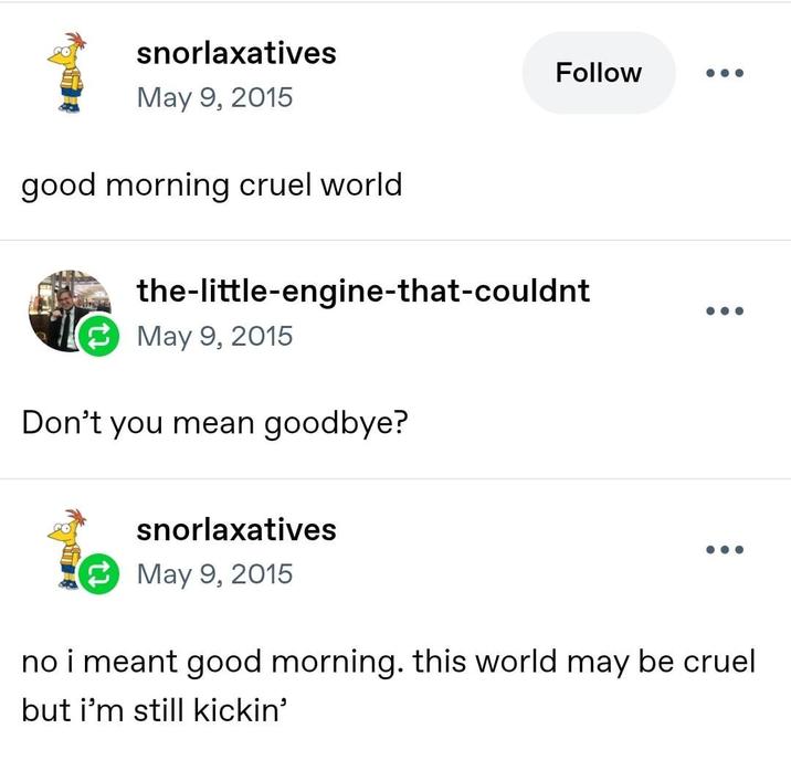 snorlaxatives May 9, 2015 good morning cruel world Follow the-little-engine-that-couldnt May 9, 2015 Don't you mean goodbye? snorlaxatives May 9, 2015 no i meant good morning. this world may be cruel but i'm still kickin'