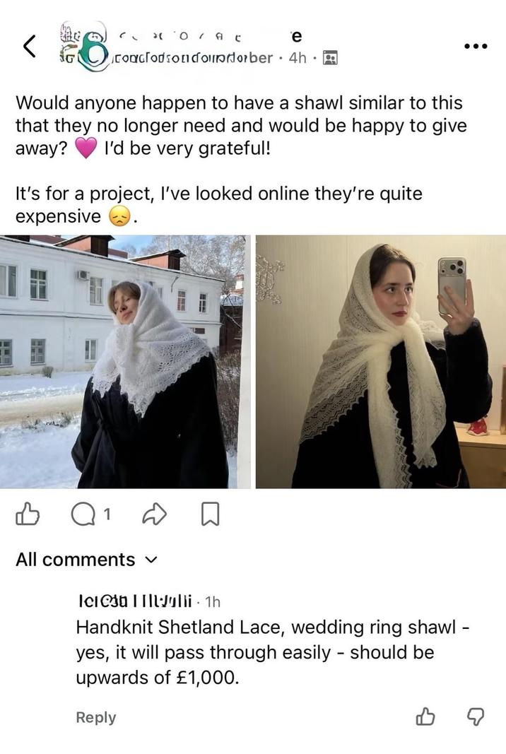 " *O / At e G Coaclodsonɗoporber 4h. Would anyone happen to have a shawl similar to this that they no longer need and would be happy to give away? I'd be very grateful! It's for a project, I've looked online they're quite expensive Q1 All comments ✓ leelli · 1h Handknit Shetland Lace, wedding ring shawl - yes, it will pass through easily - should be upwards of £1,000. Reply ☑