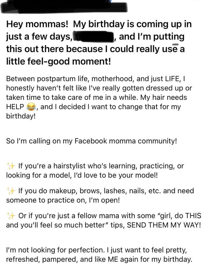 Hey mommas! My birthday is coming up in just a few days, I and I'm putting this out there because I could really use a little feel-good moment! Between postpartum life, motherhood, and just LIFE, I honestly haven't felt like I've really gotten dressed up or taken time to take care of me in a while. My hair needs HELP and I decided I want to change that for my birthday! ' So I'm calling on my Facebook momma community! If you're a hairstylist who's learning, practicing, or looking for a model, I'd love to be your model! If you do makeup, brows, lashes, nails, etc. and need someone to practice on, I'm open! Or if you're just a fellow mama with some "girl, do THIS and you'll feel so much better" tips, SEND THEM MY WAY! I'm not looking for perfection. I just want to feel pretty, refreshed, pampered, and like ME again for my birthday.