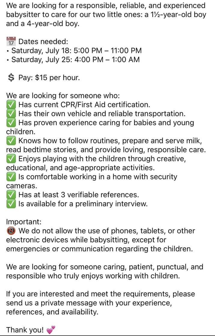 We are looking for a responsible, reliable, and experienced babysitter to care for our two little ones: a 12-year-old boy and a 4-year-old boy. 17 Dates needed: Saturday, July 18: 5:00 PM - 11:00 PM • Saturday, July 25: 4:00 PM – 1:00 AM $ Pay: $15 per hour. - We are looking for someone who: Has current CPR/First Aid certification. Has their own vehicle and reliable transportation. Has proven experience caring for babies and young children. Knows how to follow routines, prepare and serve milk, read bedtime stories, and provide loving, responsible care. ✓ Enjoys playing with the children through creative, educational, and age-appropriate activities. ✓ Is comfortable working in a home with security cameras. Has at least 3 verifiable references. ✓ Is available for a preliminary interview. Important: We do not allow the use of phones, tablets, or other electronic devices while babysitting, except for emergencies or communication regarding the children. We are looking for someone caring, patient, punctual, and responsible who truly enjoys working with children. If you are interested and meet the requirements, please send us a private message with your experience, references, and availability. Thank you!