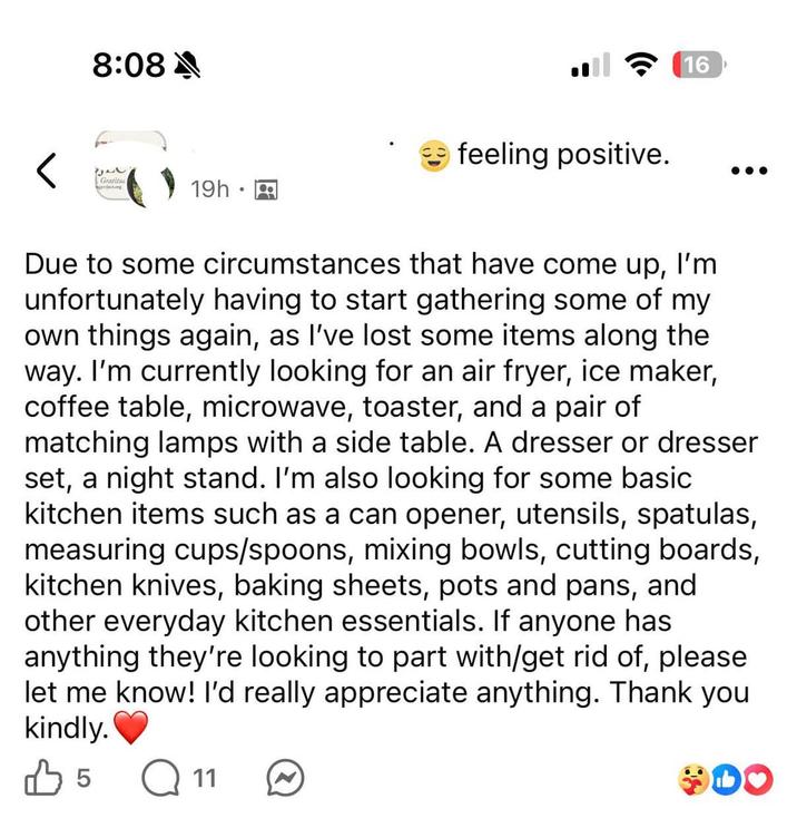 8:08 A 2522 Gratitu 19h A feeling positive. 16 Due to some circumstances that have come up, I'm unfortunately having to start gathering some of my own things again, as I've lost some items along the way. I'm currently looking for an air fryer, ice maker, coffee table, microwave, toaster, and a pair of matching lamps with a side table. A dresser or dresser set, a night stand. I'm also looking for some basic kitchen items such as a can opener, utensils, spatulas, measuring cups/spoons, mixing bowls, cutting boards, kitchen knives, baking sheets, pots and pans, and other everyday kitchen essentials. If anyone has anything they're looking to part with/get rid of, please let me know! I'd really appreciate anything. Thank you kindly. B 5 Q11 DO