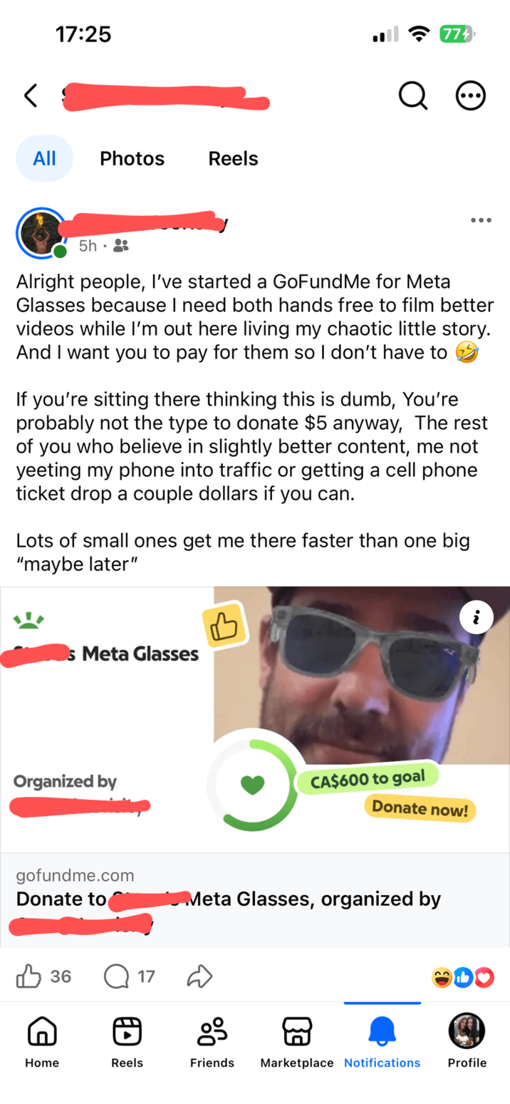 < 17:25 All Photos Reels 5h⚫ Q 774 • • • Alright people, I've started a GoFundMe for Meta Glasses because I need both hands free to film better videos while I'm out here living my chaotic little story. And I want you to pay for them so I don't have to If you're sitting there thinking this is dumb, You're probably not the type to donate $5 anyway, The rest of you who believe in slightly better content, me not yeeting my phone into traffic or getting a cell phone ticket drop a couple dollars if you can. Lots of small ones get me there faster than one big "maybe later" s Meta Glasses B i Organized by CA$600 to goal Donate now! gofundme.com Donate to Meta Glasses, organized by 36 Q17 g Home Reels Friends Marketplace Notifications Profile