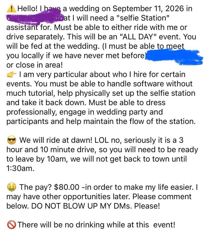 ! Hello! I have a wedding on September 11, 2026 in that I will need a "selfie Station" assistant for. Must be able to either ride with me or drive separately. This will be an "ALL DAY" event. You will be fed at the wedding. (I must be able to meet you locally if we have never met before) or close in area! I am very particular about who I hire for certain events. You must be able to handle software without much tutorial, help physically set up the selfie station and take it back down. Must be able to dress professionally, engage in wedding party and participants and help maintain the flow of the station. We will ride at dawn! LOL no, seriously it is a 3 hour and 10 minute drive, so you will need to be ready to leave by 10am, we will not get back to town until 1:30am. The pay? $80.00 -in order to make my life easier. I may have other opportunities later. Please comment below. DO NOT BLOW UP MY DMs. Please! There will be no drinking while at this event!