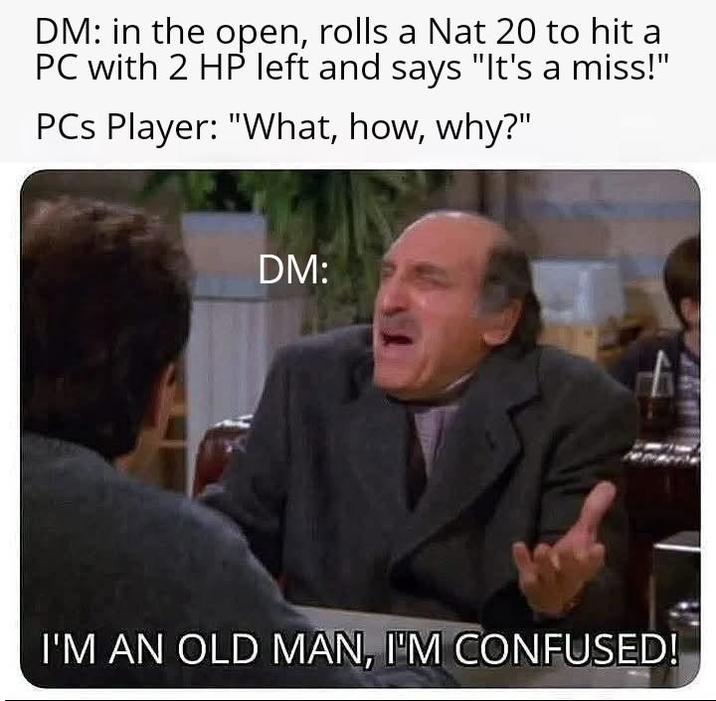 DM: in the open, rolls a Nat 20 to hit a PC with 2 HP left and says "It's a miss!" PCs Player: "What, how, why?" DM: I'M AN OLD MAN, I'M CONFUSED!