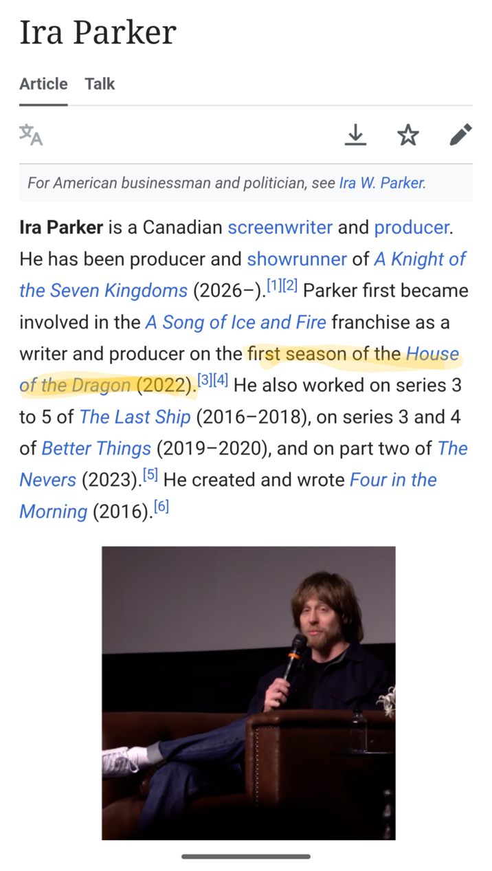Ira Parker Article Talk #A For American businessman and politician, see Ira W. Parker. Ira Parker is a Canadian screenwriter and producer. He has been producer and showrunner of A Knight of the Seven Kingdoms (2026-).[1][2] Parker first became involved in the A Song of Ice and Fire franchise as a writer and producer on the first season of the House of the Dragon (2022). [3][4] He also worked on series 3 to 5 of The Last Ship (2016-2018), on series 3 and 4 of Better Things (2019-2020), and on part two of The Nevers (2023).[5] He created and wrote Four in the Morning (2016).[6]