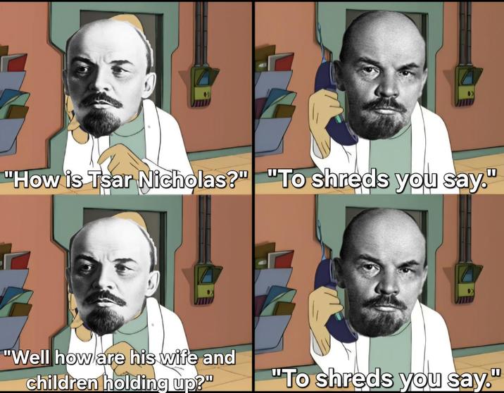 "How is Tsar Nicholas?" "To shreds you say." . "Well how are his wife and children holding up?" "To shreds you say."