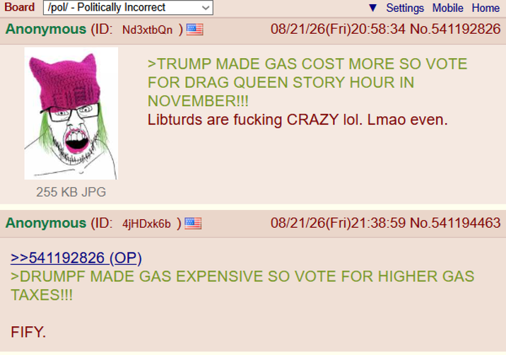 Board /pol/ - Politically Incorrect Anonymous (ID: Nd3xtbQn ) Settings Mobile Home 08/21/26(Fri)20:58:34 No.541192826 >TRUMP MADE GAS COST MORE SO VOTE FOR DRAG QUEEN STORY HOUR IN NOVEMBER!!! Libturds are f------ CRAZY lol. Lmao even. 255 KB JPG Anonymous (ID: 4jHDxk6b >>541192826 (OP) 08/21/26(Fri)21:38:59 No.541194463 >DRUMPF MADE GAS EXPENSIVE SO VOTE FOR HIGHER GAS TAXES!!! FIFY.