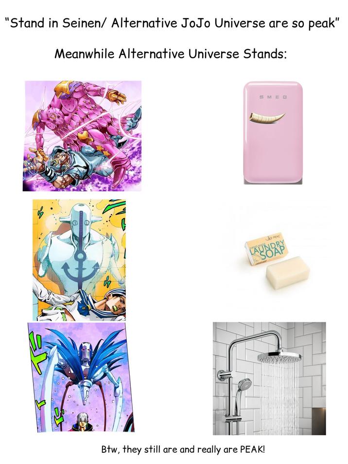 "Stand in Seinen/ Alternative JoJo Universe are so peak" Meanwhile Alternative Universe Stands: ΦΦ SMEG HAND MADE WAO WEAS LAUNDRY SOAP Btw, they still are and really are PEAK!