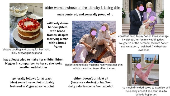 older woman whose entire identity is being thin male centered, and generally proud of it will bodyshame her daughters with broad frames, despite marrying a man always cooking and baking for her most likely overweight husband with a broad frame has at least tried to make her child/children biggger in comparison to her so she looks smaller and daintier decent chance said husband really likes her thin, which is another issue all on its own constant need to say "when I was your age, I weighed.." or "on my wedding day, I weighed.." or the personal favorite "when you were born, I weighed.." with photo evidence generally follows (or at least tries) some insane diet probably featured in Vogue at some point either doesn't drink at all (because calories) or half her daily calories come from alcohol so much time dedicated to exercise, will be clearly upset if she can't due to scheduling issues