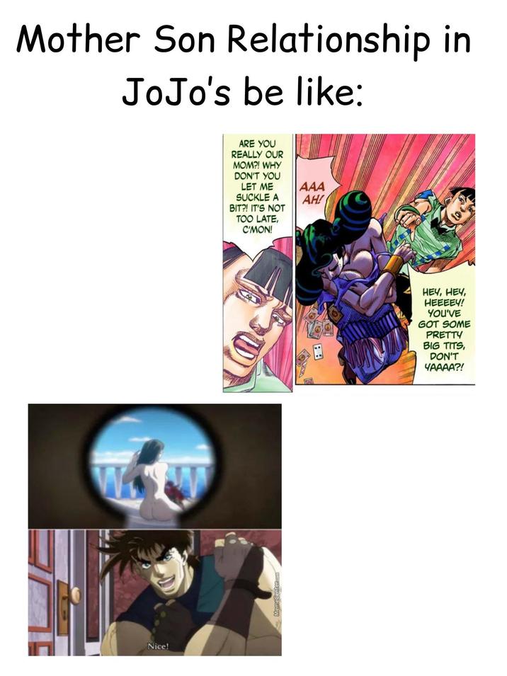 Mother Son Relationship in JoJo's be like: Nice! MemeCenter.com ARE YOU REALLY OUR MOM?! WHY DON'T YOU LET ME AAA SUCKLE A AH! BIT?! IT'S NOT TOO LATE, C'MON! HEY, HEY, HEEEEY! YOU'VE GOT SOME PRETTY B-------, DON'T ЧАААА?!