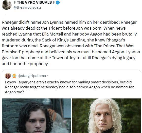 + THE VYRO VISUALS + @thevyrovisuals Rhaegar didn't name Jon Lyanna named him on her deathbed! Rhaegar was already dead at the Trident before Jon was born. When news reached Lyanna that Elia Martell and her baby Aegon had been brutally murdered during the Sack of King's Landing, she knew Rhaegar's firstborn was dead. Rhaegar was obsessed with 'The Prince That Was Promised' prophecy and believed his son must be named Aegon. Lyanna gave Jon that name at the Tower of Joy to fulfill Rhaegar's dying legacy and honor the prophecy. @stargirlpaloma. I know Targaryens aren't exactly known for making smart decisions, but did Rhaegar really forget he already had a son named Aegon when he named Jon Aegon too?