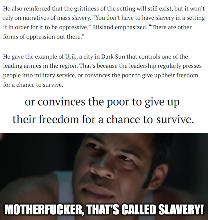 He also reinforced that the grittiness of the setting will still exist, but it won't rely on narratives of mass slavery. "You don't have to have slavery in a setting if in order for it to be oppressive," Bilsland emphasized. "There are other forms of oppression out there." He gave the example of Urik, a city in Dark Sun that controls one of the leading armies in the region. That's because the leadership regularly presses people into military service, or convinces the poor to give up their freedom for a chance to survive. or convinces the poor to give up their freedom for a chance to survive. M-----------, THAT'S CALLED SLAVERY!