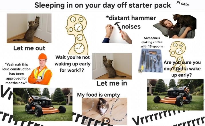 Sleeping in on your day off starter pack *distant hammer Tnois noises Ft cats Let me out Wait you're not "Yeah nah this loud construction has been approved for months now" V rm waking up early for work?? Let me in My food is empty l? 1: this rrrr this normal? Is this 15 이 mal? Someone's making coffee with 18 spoons Are you sure you don't gotta wake up early? E Vrrrrrrn rrrrr