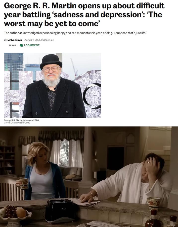 George R. R. Martin opens up about difficult year battling 'sadness and depression': 'The worst may be yet to come' The author acknowledged experiencing happy and sad moments this year, adding, "I suppose that's just life." By Emlyn Travis August 4, 2026 1:00 p.m. ET REACT. 1 COMMENT George R.R. Martin in January 2026. Credit: Gerald Matzka/Getty