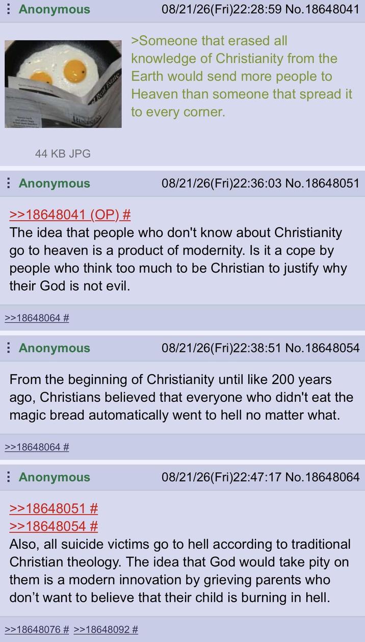 Anonymous Real Estate 08/21/26(Fri)22:28:59 No. 18648041 >Someone that erased all knowledge of Christianity from the Earth would send more people to Heaven than someone that spread it to every corner. 44 KB JPG Anonymous >>18648041 (OP) # 08/21/26(Fri)22:36:03 No. 18648051 The idea that people who don't know about Christianity go to heaven is a product of modernity. Is it a cope by people who think too much to be Christian to justify why their God is not evil. >>18648064 # Anonymous 08/21/26(Fri)22:38:51 No. 18648054 From the beginning of Christianity until like 200 years ago, Christians believed that everyone who didn't eat the magic bread automatically went to hell no matter what. 18648064 # Anonymous >>18648051 # >>18648054 # 08/21/26(Fri)22:47:17 No. 18648064 Also, all suicide victims go to hell according to traditional Christian theology. The idea that God would take pity on them is a modern innovation by grieving parents who don't want to believe that their child is burning in hell. >>18648076 # >>18648092 #