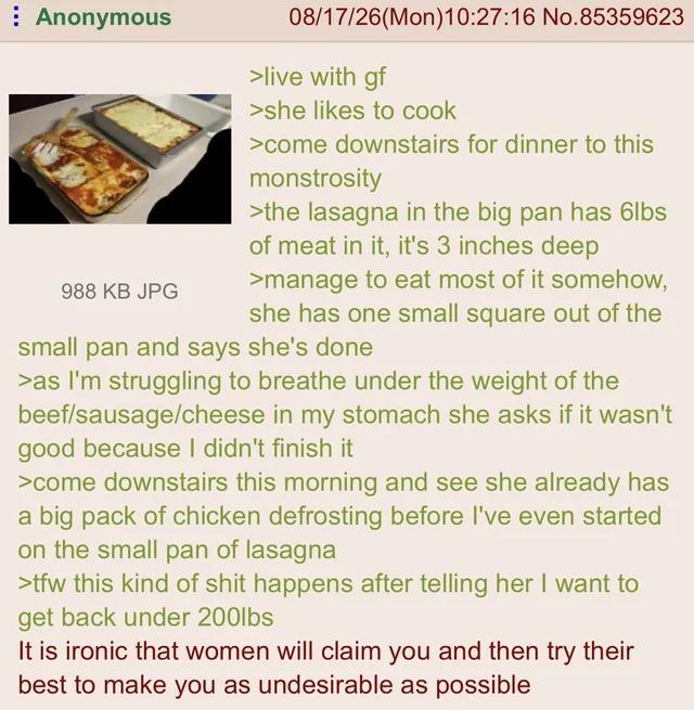 Anonymous 988 KB JPG 08/17/26(Mon) 10:27:16 No.85359623 >live with gf >she likes to cook >come downstairs for dinner to this monstrosity >the lasagna in the big pan has 6lbs of meat in it, it's 3 inches deep >manage to eat most of it somehow, she has one small square out of the small pan and says she's done >as I'm struggling to breathe under the weight of the beef/sausage/cheese in my stomach she asks if it wasn't good because I didn't finish it >come downstairs this morning and see she already has a big pack of chicken defrosting before I've even started on the small pan of lasagna >tfw this kind of s--- happens after telling her I want to get back under 200lbs It is ironic that women will claim you and then try their best to make you as undesirable as possible