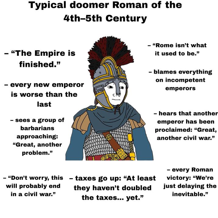 Typical doomer Roman of the 4th-5th Century - "The Empire is finished." - every new emperor - is worse than the last sees a group of barbarians approaching: "Great, another problem." - "Rome isn't what it used to be." · blames everything on incompetent emperors - hears that another emperor has been proclaimed: “Great, another civil war." - "Don't worry, this will probably end in a civil war." - taxes go up: "At least they haven't doubled the taxes... yet." - every Roman victory: "We're just delaying the inevitable.”