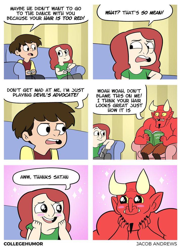 MAYBE HE DIDN'T WANT TO GO TO THE DANCE WITH YOU BECAUSE YOUR HAIR IS TOO RED! WHAT? THAT'S SO MEAN! DON'T GET MAD AT ME, I'M JUST PLAYING DEVIL'S ADVOCATE! WOAH WOAH, DON'T BLAME THIS ON ME! I THINK YOUR HAIR LOOKS GREAT JUST HOW IT IS AWW, THANKS SATAN COLLEGEHUMOR PARADISE JACOB ANDREWS
