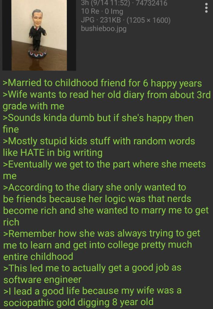 3h (9/14 11:52) · 74732416 10 Re - 0 Img JPG 231KB (1205×1600) bushieboo.jpg >Married to childhood friend for 6 happy years >Wife wants to read her old diary from about 3rd grade with me >Sounds kinda dumb but if she's happy then fine >Mostly stupid kids stuff with random words like HATE in big writing >Eventually we get to the part where she meets me >According to the diary she only wanted to be friends because her logic was that nerds become rich and she wanted to marry me to get rich >Remember how she was always trying to get me to learn and get into college pretty much entire childhood >This led me to actually get a good job as software engineer >I lead a good life because my wife was a sociopathic gold digging 8 year old