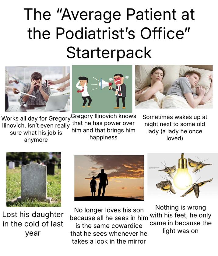The "Average Patient at the Podiatrist's Office" Starterpack Works all day for Gregory Gregory Ilinovich knows Sometimes wakes up at Ilinovich, isn't even really that he has power over him and that brings him happiness sure what his job is anymore night next to some old lady (a lady he once loved) Lost his daughter in the cold of last year No longer loves his son because all he sees in him is the same cowardice that he sees whenever he takes a look in the mirror Nothing is wrong with his feet, he only came in because the light was on