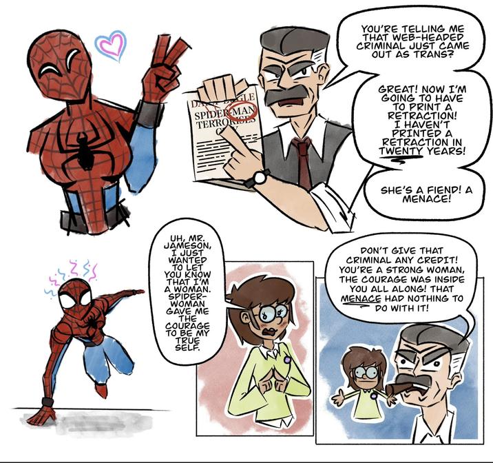 GLE SPIDER-MAN TERRORISES YOU'RE TELLING ME THAT WEB-HEADED CRIMINAL JUST CAME OUT AS TRANS? GREAT! NOW I'M GOING TO HAVE TO PRINT A RETRACTION! I HAVEN'T PRINTED A RETRACTION IN TWENTY YEARS! SHE'S A FIEND! A MENACE! 235 UH, MR. JAMESON, I JUST WANTED TO LET YOU KNOW THAT I'M A WOMAN. SPIDER- WOMAN GAVE ME THE COURAGE TO BE MY TRUE SELF. DON'T GIVE THAT CRIMINAL ANY CREDIT! YOU'RE A STRONG WOMAN, THE COURAGE WAS INSIDE YOU ALL ALONG! THAT MENACE HAD NOTHING TO DO WITH IT!